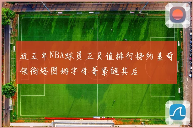 近五年NBA球员正负值排行榜约基奇领衔塔图姆字母哥紧随其后