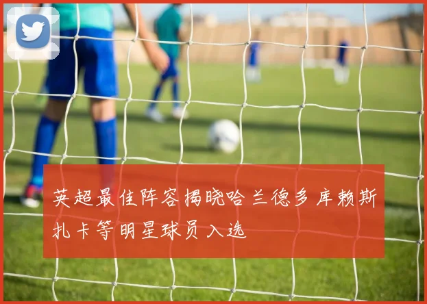 英超最佳阵容揭晓哈兰德多库赖斯扎卡等明星球员入选