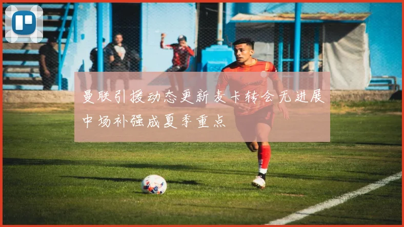 曼联引援动态更新麦卡转会无进展中场补强成夏季重点