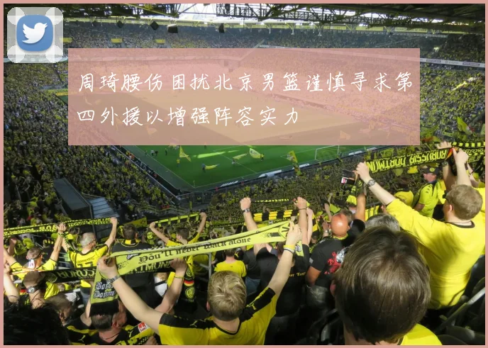 周琦腰伤困扰北京男篮谨慎寻求第四外援以增强阵容实力