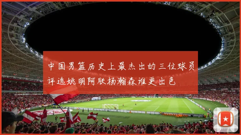 中国男篮历史上最杰出的三位球员评选姚明阿联杨瀚森谁更出色