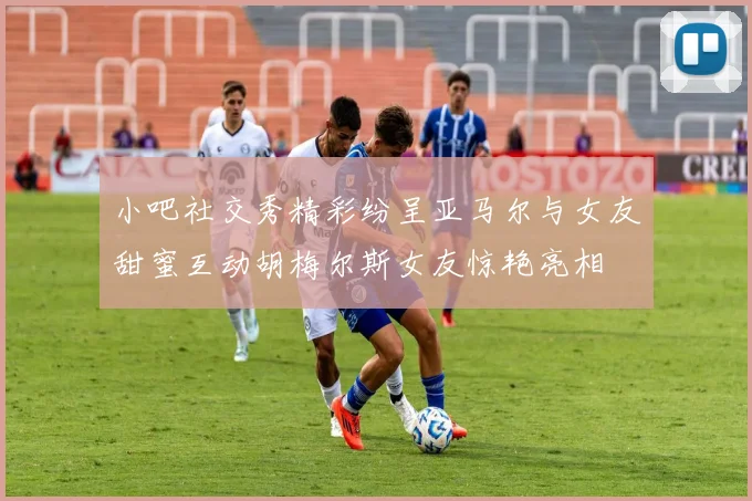 小吧社交秀精彩纷呈亚马尔与女友甜蜜互动胡梅尔斯女友惊艳亮相