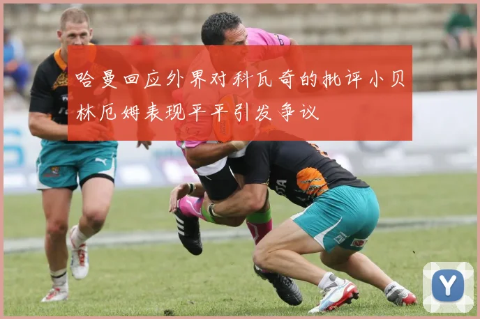 哈曼回应外界对科瓦奇的批评小贝林厄姆表现平平引发争议