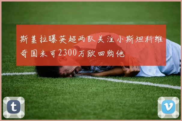 斯基拉曝英超两队关注小斯坦科维奇国米可2300万欧回购他