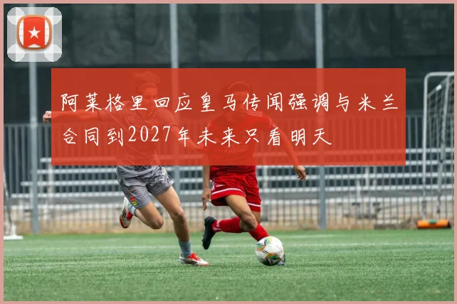 阿莱格里回应皇马传闻强调与米兰合同到2027年未来只看明天