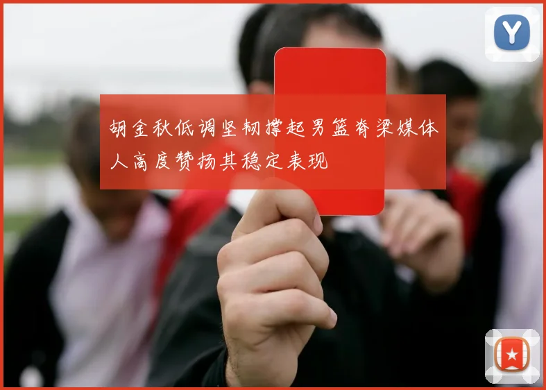 胡金秋低调坚韧撑起男篮脊梁媒体人高度赞扬其稳定表现