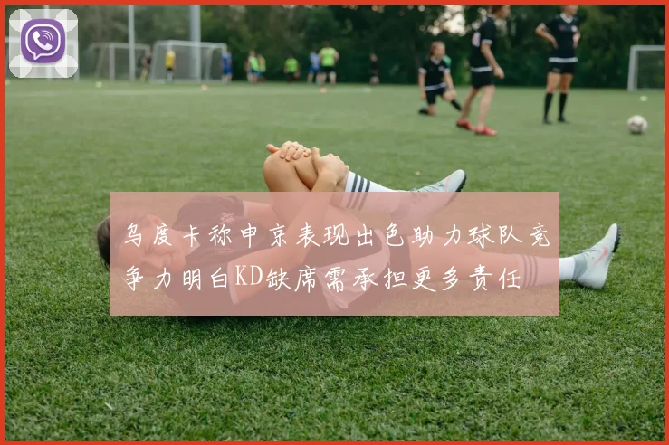 乌度卡称申京表现出色助力球队竞争力明白KD缺席需承担更多责任