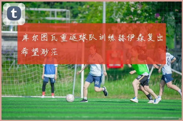 库尔图瓦重返球队训练赫伊森复出希望渺茫