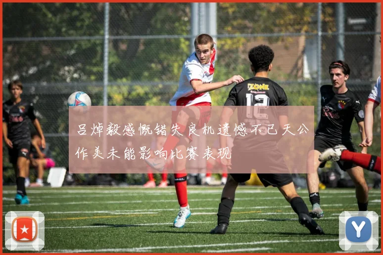 吕焯毅感慨错失良机遗憾不已天公作美未能影响比赛表现