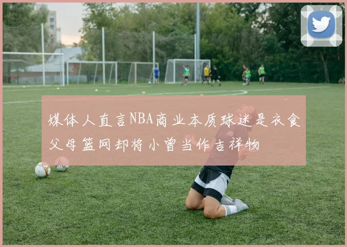 媒体人直言NBA商业本质球迷是衣食父母篮网却将小曾当作吉祥物