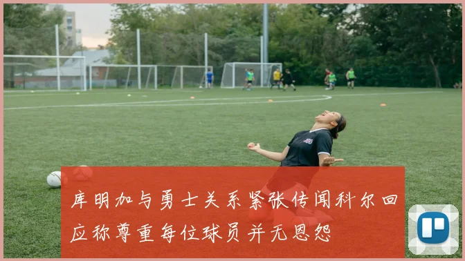 库明加与勇士关系紧张传闻科尔回应称尊重每位球员并无恩怨