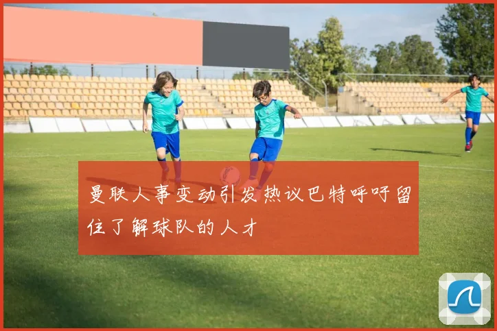 曼联人事变动引发热议巴特呼吁留住了解球队的人才