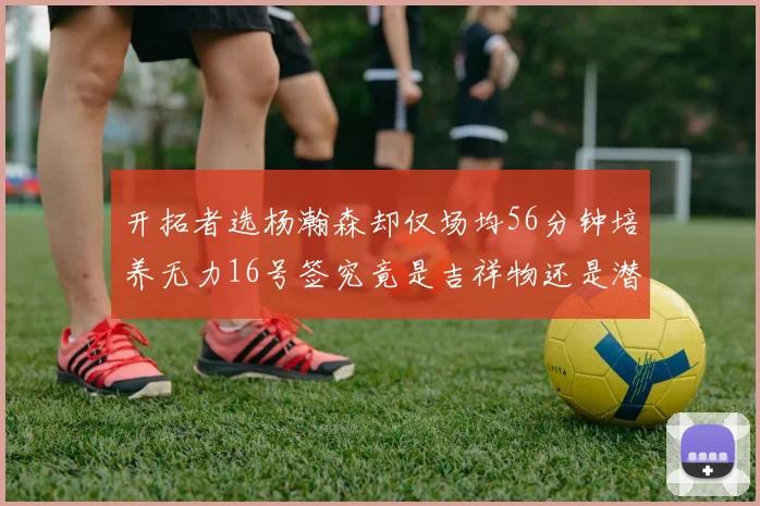 开拓者选杨瀚森却仅场均56分钟培养无力16号签究竟是吉祥物还是潜力股