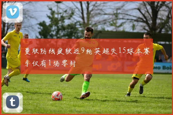 曼联防线疲软近9轮英超失15球本赛季仅有1场零封