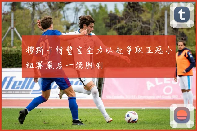 穆斯卡特誓言全力以赴争取亚冠小组赛最后一场胜利