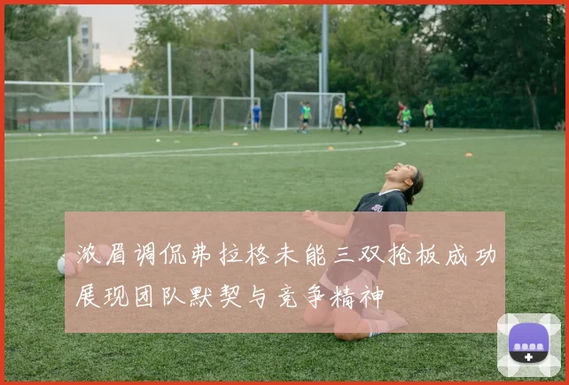 浓眉调侃弗拉格未能三双抢板成功展现团队默契与竞争精神