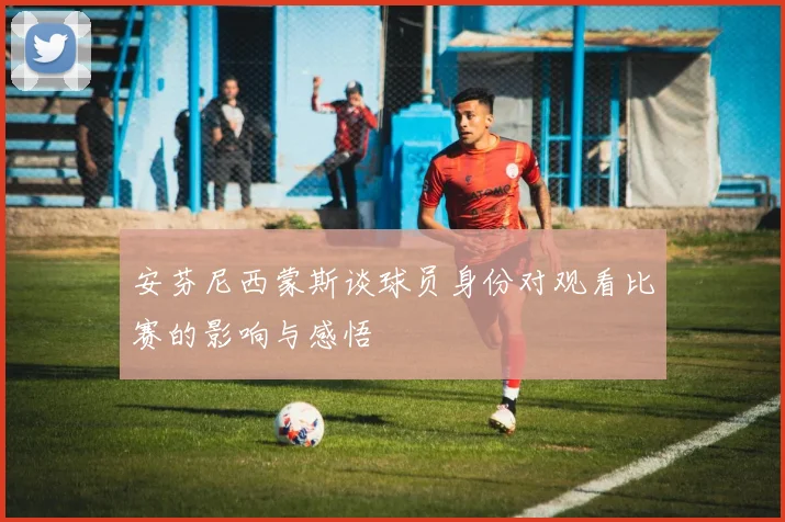 安芬尼西蒙斯谈球员身份对观看比赛的影响与感悟