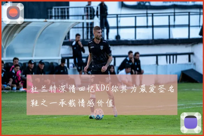 杜兰特深情回忆KD6称其为最爱签名鞋之一承载情感价值