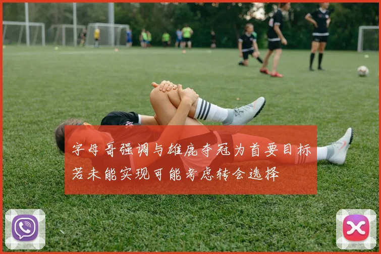字母哥强调与雄鹿夺冠为首要目标若未能实现可能考虑转会选择