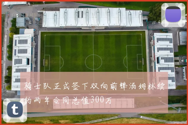 骑士队正式签下双向前锋汤姆林续约两年合同总值300万