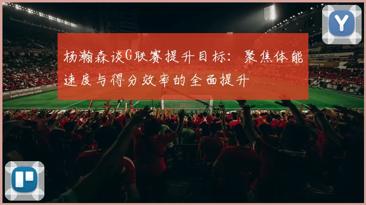 杨瀚森谈G联赛提升目标：聚焦体能速度与得分效率的全面提升