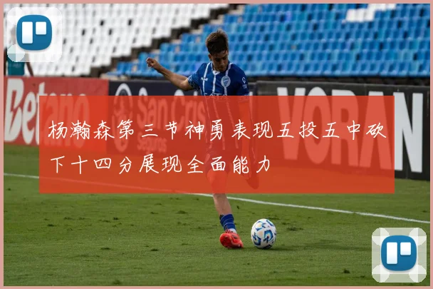 杨瀚森第三节神勇表现五投五中砍下十四分展现全面能力