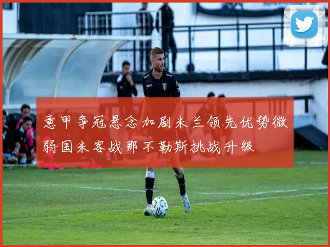 意甲争冠悬念加剧米兰领先优势微弱国米客战那不勒斯挑战升级