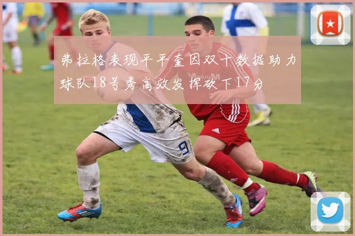 弗拉格表现平平奎因双十数据助力球队18号秀高效发挥砍下17分