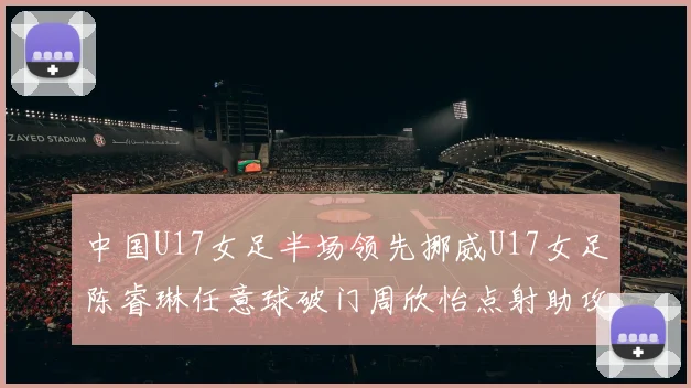 中国U17女足半场领先挪威U17女足陈睿琳任意球破门周欣怡点射助攻
