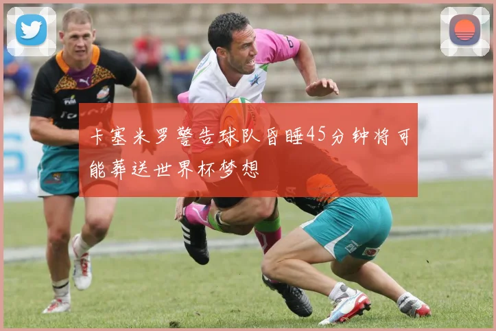 卡塞米罗警告球队昏睡45分钟将可能葬送世界杯梦想