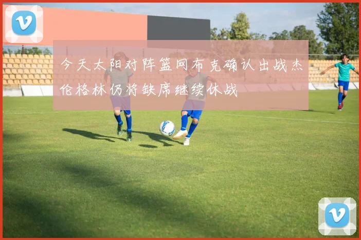 今天太阳对阵篮网布克确认出战杰伦格林仍将缺席继续休战
