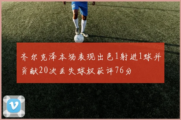 齐尔克泽本场表现出色1射进1球并贡献20次丢失球权获评76分