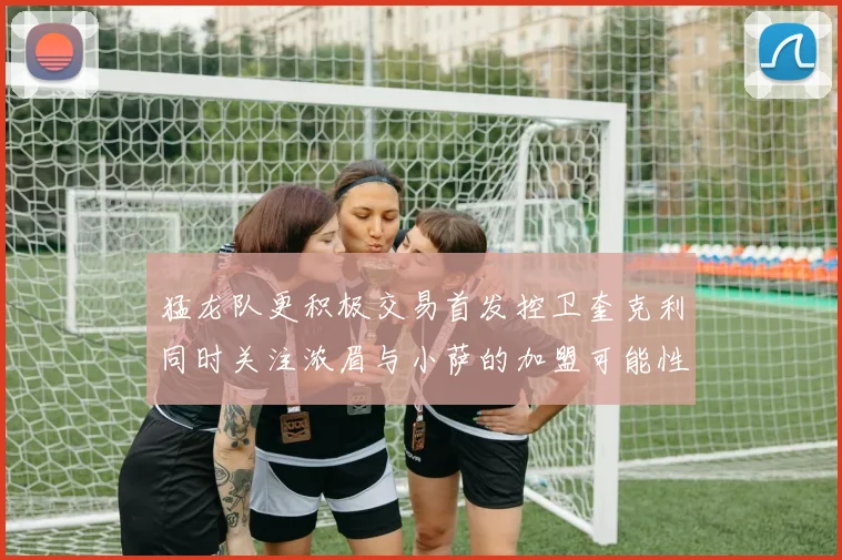 猛龙队更积极交易首发控卫奎克利同时关注浓眉与小萨的加盟可能性