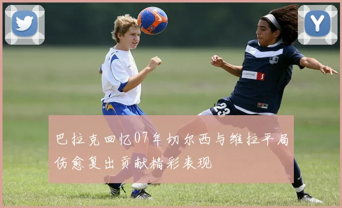 巴拉克回忆07年切尔西与维拉平局伤愈复出贡献精彩表现