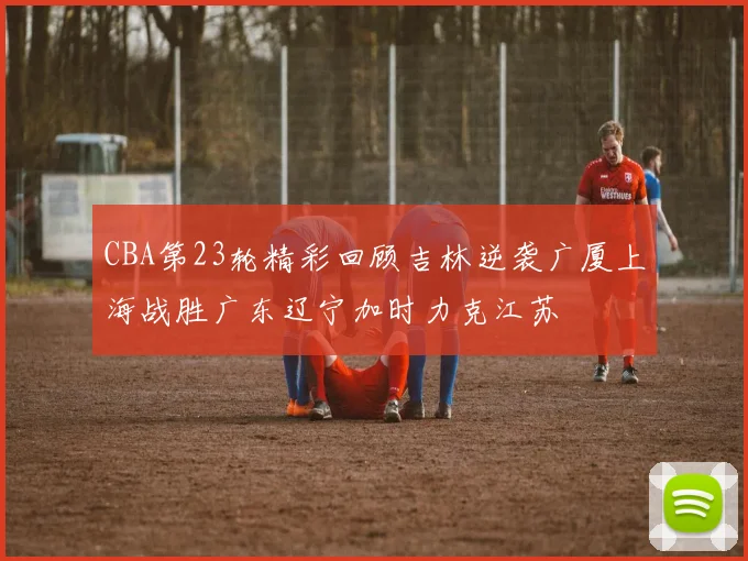 CBA第23轮精彩回顾吉林逆袭广厦上海战胜广东辽宁加时力克江苏