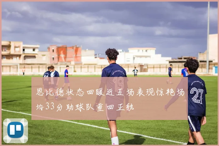 恩比德状态回暖近五场表现惊艳场均33分助球队重回正轨