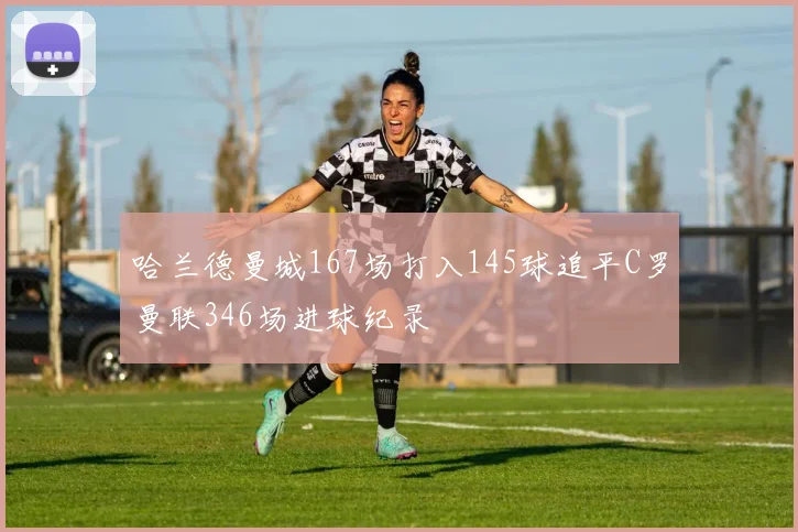 哈兰德曼城167场打入145球追平C罗曼联346场进球纪录