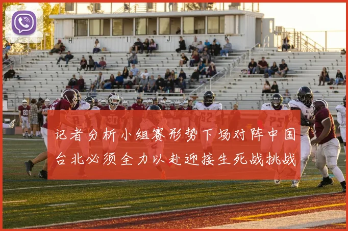 记者分析小组赛形势下场对阵中国台北必须全力以赴迎接生死战挑战