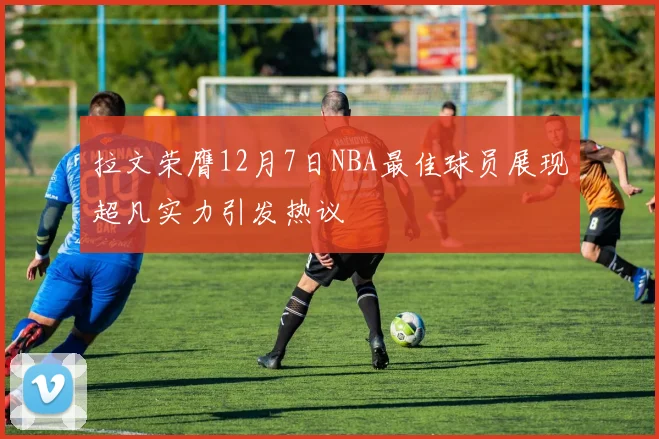 拉文荣膺12月7日NBA最佳球员展现超凡实力引发热议