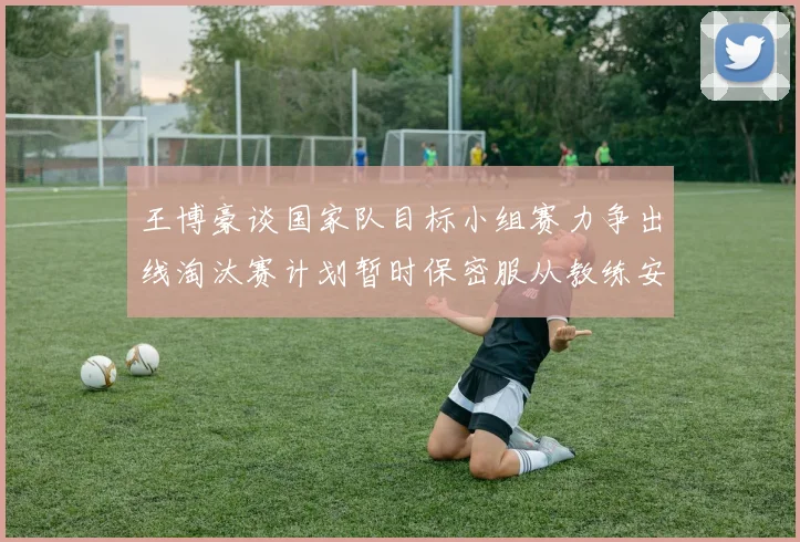 王博豪谈国家队目标小组赛力争出线淘汰赛计划暂时保密服从教练安排
