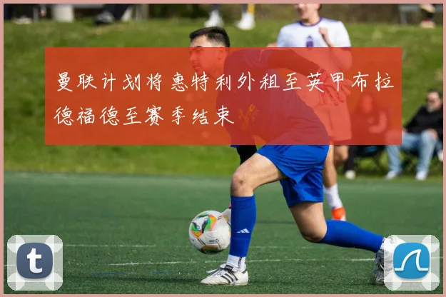 曼联计划将惠特利外租至英甲布拉德福德至赛季结束