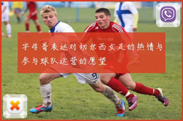 字母哥表达对切尔西女足的热情与参与球队运营的愿望