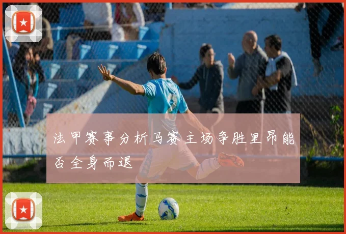法甲赛事分析马赛主场争胜里昂能否全身而退