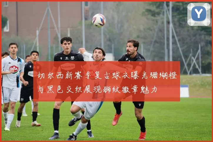 切尔西新赛季复古球衣曝光珊瑚橙与黑色交织展现狮纹徽章魅力