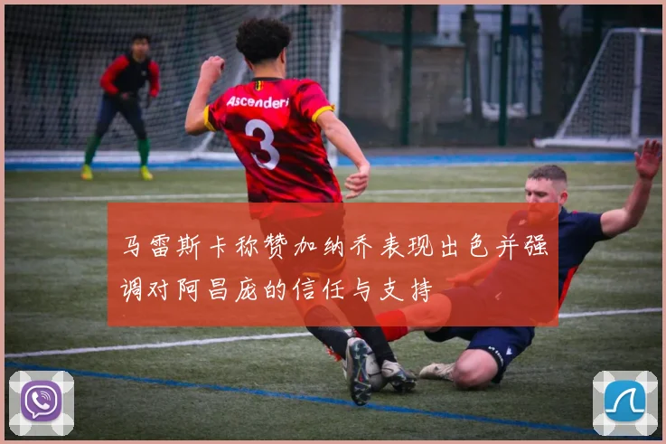 马雷斯卡称赞加纳乔表现出色并强调对阿昌庞的信任与支持