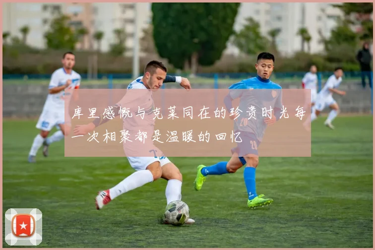 库里感慨与克莱同在的珍贵时光每一次相聚都是温暖的回忆