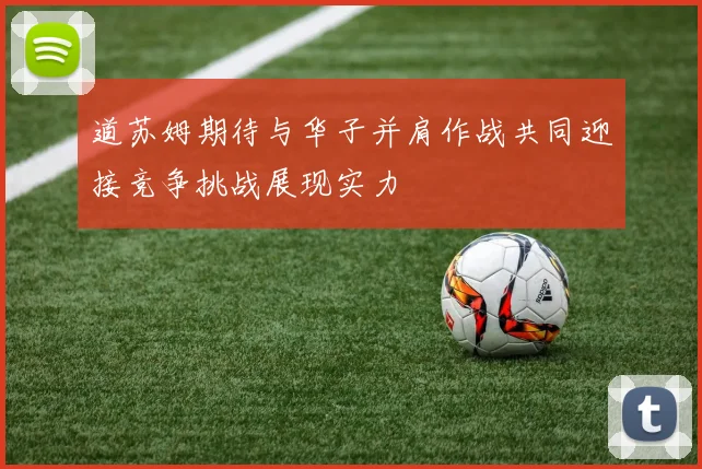 道苏姆期待与华子并肩作战共同迎接竞争挑战展现实力